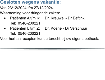 Gesloten wegens vakantie: Van 23/12/2024 t/m 27/12/2024. Waarneming voor dringende zaken: •	Patiënten A t/m K: 	Dr. Kreuwel - Dr Eeftink	Tel: 	0546-200221 •	Patiënten L t/m Z: 	Dr. Koene - Dr Verschuur	Tel: 	0546-200221 Voor herhaalrecepten kunt u terecht bij uw eigen apotheek.           