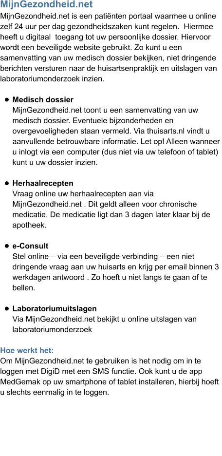 MijnGezondheid.net MijnGezondheid.net is een patiënten portaal waarmee u online  zelf 24 uur per dag gezondheidszaken kunt regelen.  Hiermee  heeft u digitaal  toegang tot uw persoonlijke dossier. Hiervoor  wordt een beveiligde website gebruikt. Zo kunt u een  samenvatting van uw medisch dossier bekijken, niet dringende berichten versturen naar de huisartsenpraktijk en uitslagen van laboratoriumonderzoek inzien.  •	Medisch dossierMijnGezondheid.net toont u een samenvatting van uw medisch dossier. Eventuele bijzonderheden en overgevoeligheden staan vermeld. Via thuisarts.nl vindt u aanvullende betrouwbare informatie. Let op! Alleen wanneer u inlogt via een computer (dus niet via uw telefoon of tablet) kunt u uw dossier inzien. •	HerhaalreceptenVraag online uw herhaalrecepten aan via MijnGezondheid.net . Dit geldt alleen voor chronische medicatie. De medicatie ligt dan 3 dagen later klaar bij deapotheek. •	e-ConsultStel online – via een beveiligde verbinding – een niet dringende vraag aan uw huisarts en krijg per email binnen 3 werkdagen antwoord . Zo hoeft u niet langs te gaan of te bellen.  •	LaboratoriumuitslagenVia MijnGezondheid.net bekijkt u online uitslagen van laboratoriumonderzoek Hoe werkt het: Om MijnGezondheid.net te gebruiken is het nodig om in te  loggen met DigiD met een SMS functie. Ook kunt u de app  MedGemak op uw smartphone of tablet installeren, hierbij hoeft  u slechts eenmalig in te loggen.         